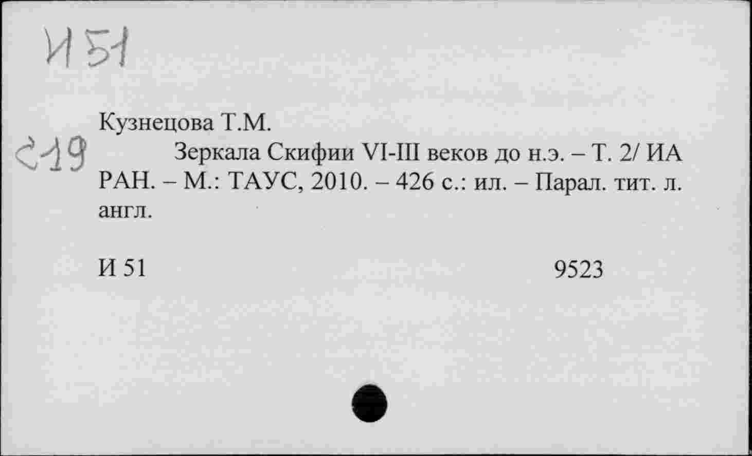 ﻿<<19
Кузнецова Т.М.
Зеркала Скифии VI-III веков до н.э. - Т. 2/ ИА РАН. - М.: ТАУС, 2010. - 426 с.: ил. - Парал. тит. л. англ.
И51
9523